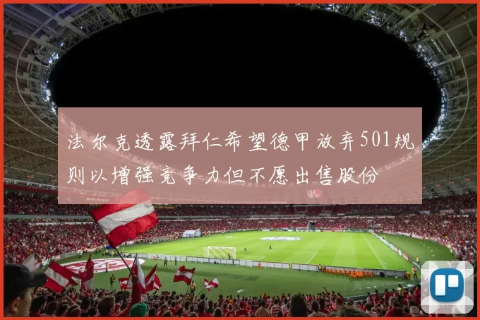 法尔克透露拜仁希望德甲放弃501规则以增强竞争力但不愿出售股份