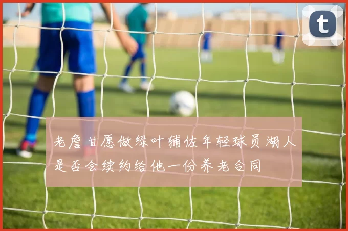 老詹甘愿做绿叶辅佐年轻球员湖人是否会续约给他一份养老合同