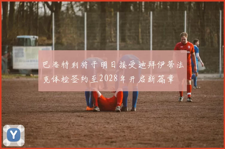 巴洛特利将于明日接受迪拜伊蒂法克体检签约至2028年开启新篇章