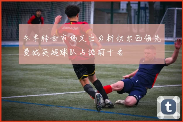 冬季转会市场支出分析切尔西领先曼城英超球队占据前十名