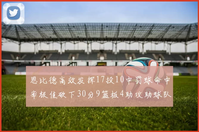 恩比德高效发挥17投10中罚球命中率极佳砍下30分9篮板4助攻助球队获胜